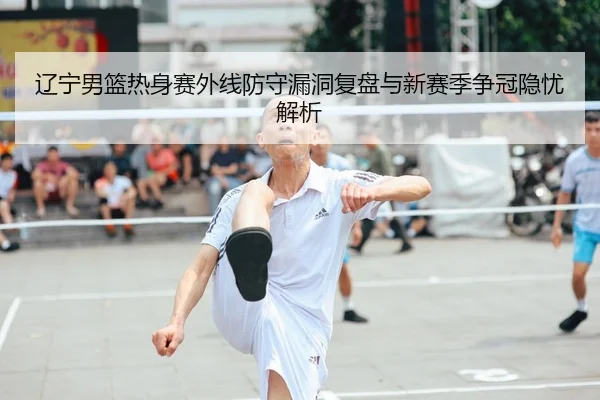 辽宁男篮热身赛外线防守漏洞复盘与新赛季争冠隐忧解析