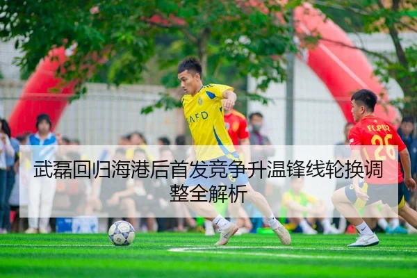 武磊回归海港后首发竞争升温锋线轮换调整全解析