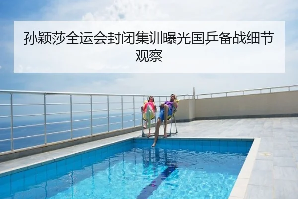 孙颖莎全运会封闭集训曝光国乒备战细节观察