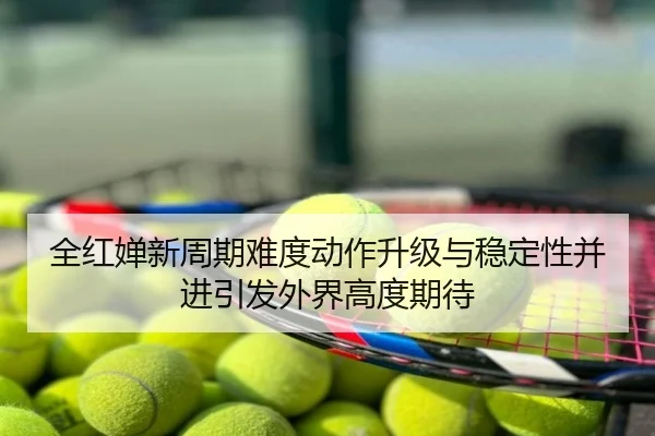 全红婵新周期难度动作升级与稳定性并进引发外界高度期待