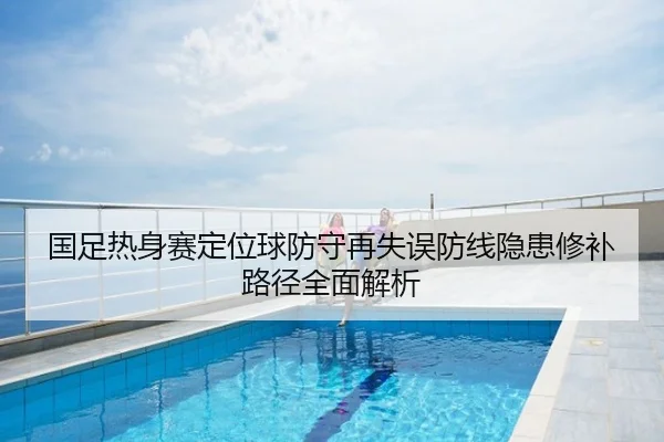 国足热身赛定位球防守再失误防线隐患修补路径全面解析