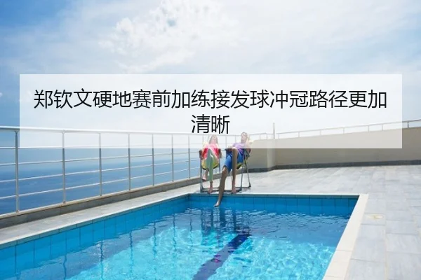 郑钦文硬地赛前加练接发球冲冠路径更加清晰